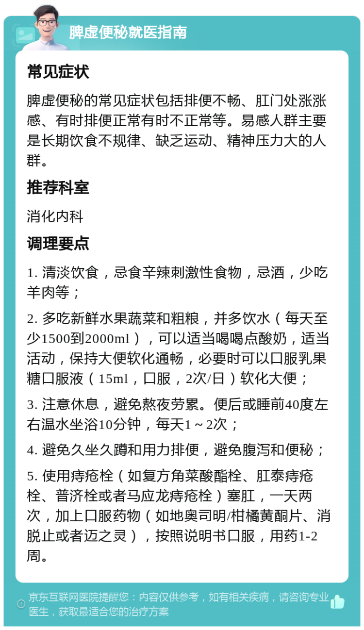 脾虚便秘就医指南 常见症状 脾虚便秘的常见症状包括排便不畅、肛门处涨涨感、有时排便正常有时不正常等。易感人群主要是长期饮食不规律、缺乏运动、精神压力大的人群。 推荐科室 消化内科 调理要点 1. 清淡饮食，忌食辛辣刺激性食物，忌酒，少吃羊肉等； 2. 多吃新鲜水果蔬菜和粗粮，并多饮水（每天至少1500到2000ml），可以适当喝喝点酸奶，适当活动，保持大便软化通畅，必要时可以口服乳果糖口服液（15ml，口服，2次/日）软化大便； 3. 注意休息，避免熬夜劳累。便后或睡前40度左右温水坐浴10分钟，每天1～2次； 4. 避免久坐久蹲和用力排便，避免腹泻和便秘； 5. 使用痔疮栓（如复方角菜酸酯栓、肛泰痔疮栓、普济栓或者马应龙痔疮栓）塞肛，一天两次，加上口服药物（如地奥司明/柑橘黄酮片、消脱止或者迈之灵），按照说明书口服，用药1-2周。