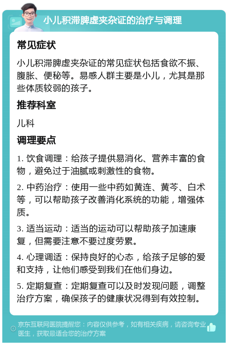 小儿积滞脾虚夹杂证的治疗与调理 常见症状 小儿积滞脾虚夹杂证的常见症状包括食欲不振、腹胀、便秘等。易感人群主要是小儿，尤其是那些体质较弱的孩子。 推荐科室 儿科 调理要点 1. 饮食调理：给孩子提供易消化、营养丰富的食物，避免过于油腻或刺激性的食物。 2. 中药治疗：使用一些中药如黄连、黄芩、白术等，可以帮助孩子改善消化系统的功能，增强体质。 3. 适当运动：适当的运动可以帮助孩子加速康复，但需要注意不要过度劳累。 4. 心理调适：保持良好的心态，给孩子足够的爱和支持，让他们感受到我们在他们身边。 5. 定期复查：定期复查可以及时发现问题，调整治疗方案，确保孩子的健康状况得到有效控制。