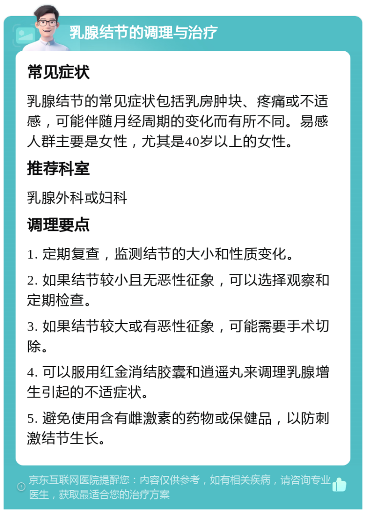 乳腺结节的调理与治疗 常见症状 乳腺结节的常见症状包括乳房肿块、疼痛或不适感，可能伴随月经周期的变化而有所不同。易感人群主要是女性，尤其是40岁以上的女性。 推荐科室 乳腺外科或妇科 调理要点 1. 定期复查，监测结节的大小和性质变化。 2. 如果结节较小且无恶性征象，可以选择观察和定期检查。 3. 如果结节较大或有恶性征象，可能需要手术切除。 4. 可以服用红金消结胶囊和逍遥丸来调理乳腺增生引起的不适症状。 5. 避免使用含有雌激素的药物或保健品，以防刺激结节生长。