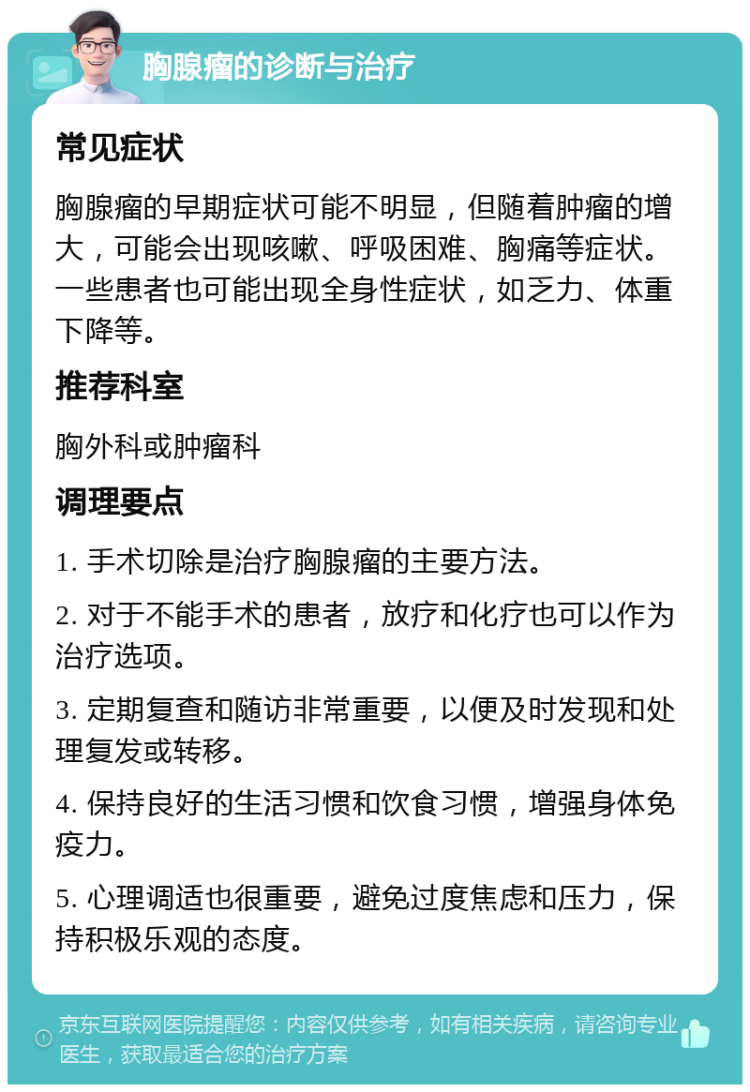 胸腺瘤的诊断与治疗 常见症状 胸腺瘤的早期症状可能不明显，但随着肿瘤的增大，可能会出现咳嗽、呼吸困难、胸痛等症状。一些患者也可能出现全身性症状，如乏力、体重下降等。 推荐科室 胸外科或肿瘤科 调理要点 1. 手术切除是治疗胸腺瘤的主要方法。 2. 对于不能手术的患者，放疗和化疗也可以作为治疗选项。 3. 定期复查和随访非常重要，以便及时发现和处理复发或转移。 4. 保持良好的生活习惯和饮食习惯，增强身体免疫力。 5. 心理调适也很重要，避免过度焦虑和压力，保持积极乐观的态度。