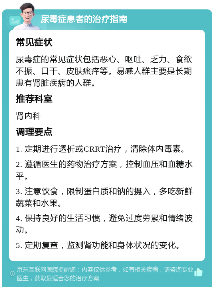 尿毒症患者的治疗指南 常见症状 尿毒症的常见症状包括恶心、呕吐、乏力、食欲不振、口干、皮肤瘙痒等。易感人群主要是长期患有肾脏疾病的人群。 推荐科室 肾内科 调理要点 1. 定期进行透析或CRRT治疗，清除体内毒素。 2. 遵循医生的药物治疗方案，控制血压和血糖水平。 3. 注意饮食，限制蛋白质和钠的摄入，多吃新鲜蔬菜和水果。 4. 保持良好的生活习惯，避免过度劳累和情绪波动。 5. 定期复查，监测肾功能和身体状况的变化。