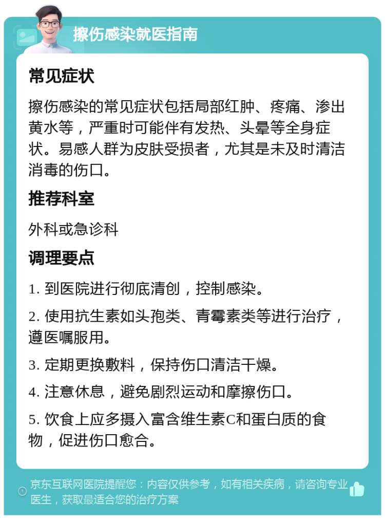 擦伤感染就医指南 常见症状 擦伤感染的常见症状包括局部红肿、疼痛、渗出黄水等，严重时可能伴有发热、头晕等全身症状。易感人群为皮肤受损者，尤其是未及时清洁消毒的伤口。 推荐科室 外科或急诊科 调理要点 1. 到医院进行彻底清创，控制感染。 2. 使用抗生素如头孢类、青霉素类等进行治疗，遵医嘱服用。 3. 定期更换敷料，保持伤口清洁干燥。 4. 注意休息，避免剧烈运动和摩擦伤口。 5. 饮食上应多摄入富含维生素C和蛋白质的食物，促进伤口愈合。