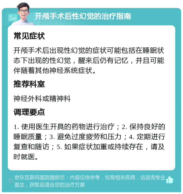 开颅手术后性幻觉的治疗指南 常见症状 开颅手术后出现性幻觉的症状可能包括在睡眠状态下出现的性幻觉，醒来后仍有记忆，并且可能伴随着其他神经系统症状。 推荐科室 神经外科或精神科 调理要点 1. 使用医生开具的药物进行治疗；2. 保持良好的睡眠质量；3. 避免过度疲劳和压力；4. 定期进行复查和随访；5. 如果症状加重或持续存在，请及时就医。