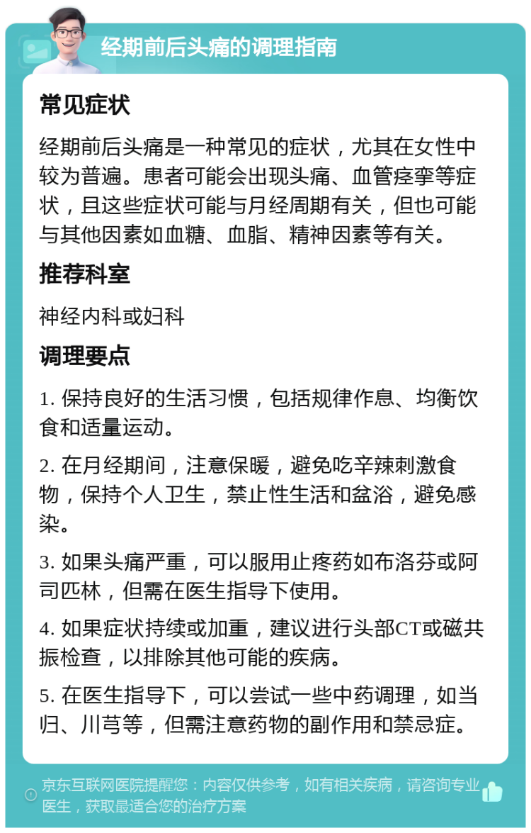 经期前后头痛的调理指南 常见症状 经期前后头痛是一种常见的症状，尤其在女性中较为普遍。患者可能会出现头痛、血管痉挛等症状，且这些症状可能与月经周期有关，但也可能与其他因素如血糖、血脂、精神因素等有关。 推荐科室 神经内科或妇科 调理要点 1. 保持良好的生活习惯，包括规律作息、均衡饮食和适量运动。 2. 在月经期间，注意保暖，避免吃辛辣刺激食物，保持个人卫生，禁止性生活和盆浴，避免感染。 3. 如果头痛严重，可以服用止疼药如布洛芬或阿司匹林，但需在医生指导下使用。 4. 如果症状持续或加重，建议进行头部CT或磁共振检查，以排除其他可能的疾病。 5. 在医生指导下，可以尝试一些中药调理，如当归、川芎等，但需注意药物的副作用和禁忌症。