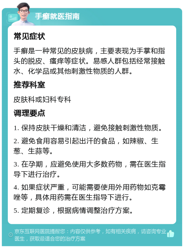 手癣就医指南 常见症状 手癣是一种常见的皮肤病，主要表现为手掌和指头的脱皮、瘙痒等症状。易感人群包括经常接触水、化学品或其他刺激性物质的人群。 推荐科室 皮肤科或妇科专科 调理要点 1. 保持皮肤干燥和清洁，避免接触刺激性物质。 2. 避免食用容易引起出汗的食品，如辣椒、生葱、生蒜等。 3. 在孕期，应避免使用大多数药物，需在医生指导下进行治疗。 4. 如果症状严重，可能需要使用外用药物如克霉唑等，具体用药需在医生指导下进行。 5. 定期复诊，根据病情调整治疗方案。