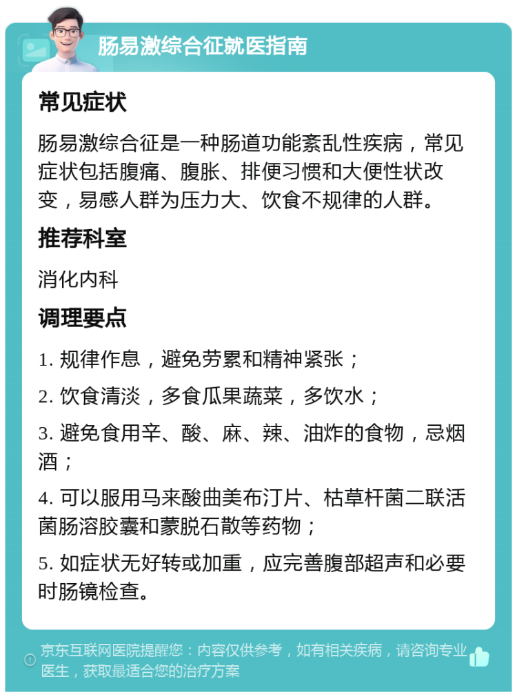 肠易激综合征就医指南 常见症状 肠易激综合征是一种肠道功能紊乱性疾病，常见症状包括腹痛、腹胀、排便习惯和大便性状改变，易感人群为压力大、饮食不规律的人群。 推荐科室 消化内科 调理要点 1. 规律作息，避免劳累和精神紧张； 2. 饮食清淡，多食瓜果蔬菜，多饮水； 3. 避免食用辛、酸、麻、辣、油炸的食物，忌烟酒； 4. 可以服用马来酸曲美布汀片、枯草杆菌二联活菌肠溶胶囊和蒙脱石散等药物； 5. 如症状无好转或加重，应完善腹部超声和必要时肠镜检查。