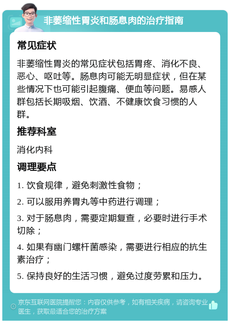 非萎缩性胃炎和肠息肉的治疗指南 常见症状 非萎缩性胃炎的常见症状包括胃疼、消化不良、恶心、呕吐等。肠息肉可能无明显症状，但在某些情况下也可能引起腹痛、便血等问题。易感人群包括长期吸烟、饮酒、不健康饮食习惯的人群。 推荐科室 消化内科 调理要点 1. 饮食规律，避免刺激性食物； 2. 可以服用养胃丸等中药进行调理； 3. 对于肠息肉，需要定期复查，必要时进行手术切除； 4. 如果有幽门螺杆菌感染，需要进行相应的抗生素治疗； 5. 保持良好的生活习惯，避免过度劳累和压力。