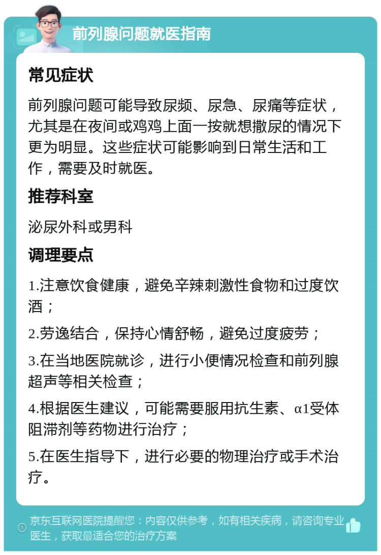 前列腺问题就医指南 常见症状 前列腺问题可能导致尿频、尿急、尿痛等症状，尤其是在夜间或鸡鸡上面一按就想撒尿的情况下更为明显。这些症状可能影响到日常生活和工作，需要及时就医。 推荐科室 泌尿外科或男科 调理要点 1.注意饮食健康，避免辛辣刺激性食物和过度饮酒； 2.劳逸结合，保持心情舒畅，避免过度疲劳； 3.在当地医院就诊，进行小便情况检查和前列腺超声等相关检查； 4.根据医生建议，可能需要服用抗生素、α1受体阻滞剂等药物进行治疗； 5.在医生指导下，进行必要的物理治疗或手术治疗。