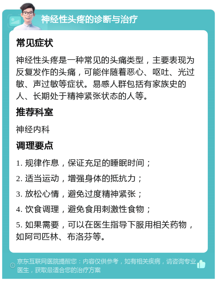 神经性头疼的诊断与治疗 常见症状 神经性头疼是一种常见的头痛类型，主要表现为反复发作的头痛，可能伴随着恶心、呕吐、光过敏、声过敏等症状。易感人群包括有家族史的人、长期处于精神紧张状态的人等。 推荐科室 神经内科 调理要点 1. 规律作息，保证充足的睡眠时间； 2. 适当运动，增强身体的抵抗力； 3. 放松心情，避免过度精神紧张； 4. 饮食调理，避免食用刺激性食物； 5. 如果需要，可以在医生指导下服用相关药物，如阿司匹林、布洛芬等。