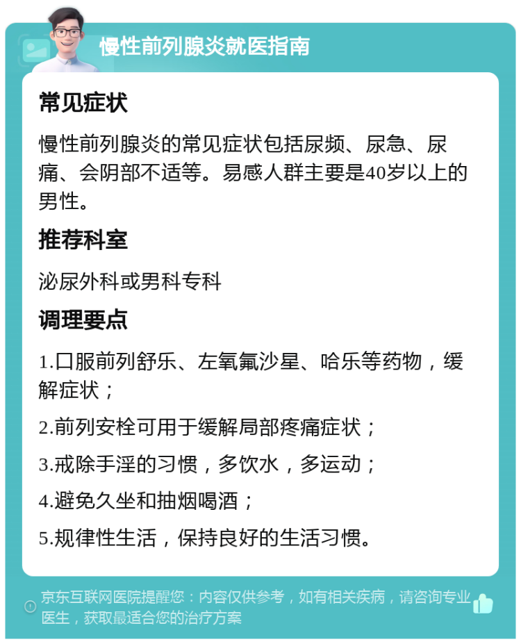 慢性前列腺炎就医指南 常见症状 慢性前列腺炎的常见症状包括尿频、尿急、尿痛、会阴部不适等。易感人群主要是40岁以上的男性。 推荐科室 泌尿外科或男科专科 调理要点 1.口服前列舒乐、左氧氟沙星、哈乐等药物，缓解症状； 2.前列安栓可用于缓解局部疼痛症状； 3.戒除手淫的习惯，多饮水，多运动； 4.避免久坐和抽烟喝酒； 5.规律性生活，保持良好的生活习惯。