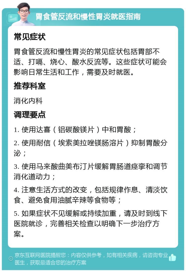 胃食管反流和慢性胃炎就医指南 常见症状 胃食管反流和慢性胃炎的常见症状包括胃部不适、打嗝、烧心、酸水反流等。这些症状可能会影响日常生活和工作，需要及时就医。 推荐科室 消化内科 调理要点 1. 使用达喜（铝碳酸镁片）中和胃酸； 2. 使用耐信（埃索美拉唑镁肠溶片）抑制胃酸分泌； 3. 使用马来酸曲美布汀片缓解胃肠道痉挛和调节消化道动力； 4. 注意生活方式的改变，包括规律作息、清淡饮食、避免食用油腻辛辣等食物等； 5. 如果症状不见缓解或持续加重，请及时到线下医院就诊，完善相关检查以明确下一步治疗方案。