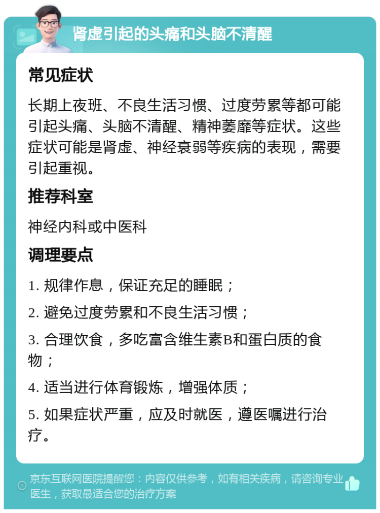 肾虚引起的头痛和头脑不清醒 常见症状 长期上夜班、不良生活习惯、过度劳累等都可能引起头痛、头脑不清醒、精神萎靡等症状。这些症状可能是肾虚、神经衰弱等疾病的表现，需要引起重视。 推荐科室 神经内科或中医科 调理要点 1. 规律作息，保证充足的睡眠； 2. 避免过度劳累和不良生活习惯； 3. 合理饮食，多吃富含维生素B和蛋白质的食物； 4. 适当进行体育锻炼，增强体质； 5. 如果症状严重，应及时就医，遵医嘱进行治疗。