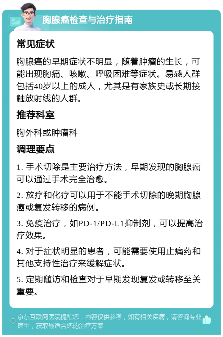 胸腺癌检查与治疗指南 常见症状 胸腺癌的早期症状不明显，随着肿瘤的生长，可能出现胸痛、咳嗽、呼吸困难等症状。易感人群包括40岁以上的成人，尤其是有家族史或长期接触放射线的人群。 推荐科室 胸外科或肿瘤科 调理要点 1. 手术切除是主要治疗方法，早期发现的胸腺癌可以通过手术完全治愈。 2. 放疗和化疗可以用于不能手术切除的晚期胸腺癌或复发转移的病例。 3. 免疫治疗，如PD-1/PD-L1抑制剂，可以提高治疗效果。 4. 对于症状明显的患者，可能需要使用止痛药和其他支持性治疗来缓解症状。 5. 定期随访和检查对于早期发现复发或转移至关重要。