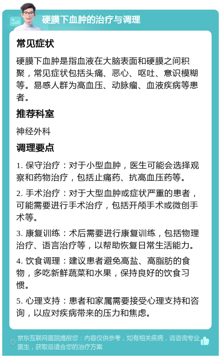 硬膜下血肿的治疗与调理 常见症状 硬膜下血肿是指血液在大脑表面和硬膜之间积聚，常见症状包括头痛、恶心、呕吐、意识模糊等。易感人群为高血压、动脉瘤、血液疾病等患者。 推荐科室 神经外科 调理要点 1. 保守治疗：对于小型血肿，医生可能会选择观察和药物治疗，包括止痛药、抗高血压药等。 2. 手术治疗：对于大型血肿或症状严重的患者，可能需要进行手术治疗，包括开颅手术或微创手术等。 3. 康复训练：术后需要进行康复训练，包括物理治疗、语言治疗等，以帮助恢复日常生活能力。 4. 饮食调理：建议患者避免高盐、高脂肪的食物，多吃新鲜蔬菜和水果，保持良好的饮食习惯。 5. 心理支持：患者和家属需要接受心理支持和咨询，以应对疾病带来的压力和焦虑。