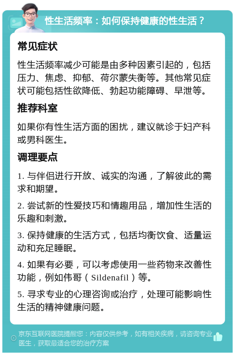 性生活频率：如何保持健康的性生活？ 常见症状 性生活频率减少可能是由多种因素引起的，包括压力、焦虑、抑郁、荷尔蒙失衡等。其他常见症状可能包括性欲降低、勃起功能障碍、早泄等。 推荐科室 如果你有性生活方面的困扰，建议就诊于妇产科或男科医生。 调理要点 1. 与伴侣进行开放、诚实的沟通，了解彼此的需求和期望。 2. 尝试新的性爱技巧和情趣用品，增加性生活的乐趣和刺激。 3. 保持健康的生活方式，包括均衡饮食、适量运动和充足睡眠。 4. 如果有必要，可以考虑使用一些药物来改善性功能，例如伟哥（Sildenafil）等。 5. 寻求专业的心理咨询或治疗，处理可能影响性生活的精神健康问题。