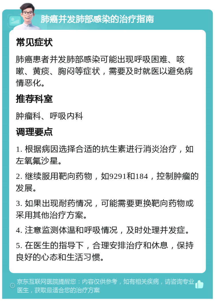 肺癌并发肺部感染的治疗指南 常见症状 肺癌患者并发肺部感染可能出现呼吸困难、咳嗽、黄痰、胸闷等症状，需要及时就医以避免病情恶化。 推荐科室 肿瘤科、呼吸内科 调理要点 1. 根据病因选择合适的抗生素进行消炎治疗，如左氧氟沙星。 2. 继续服用靶向药物，如9291和184，控制肿瘤的发展。 3. 如果出现耐药情况，可能需要更换靶向药物或采用其他治疗方案。 4. 注意监测体温和呼吸情况，及时处理并发症。 5. 在医生的指导下，合理安排治疗和休息，保持良好的心态和生活习惯。