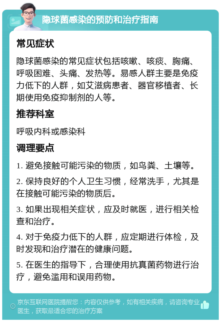 隐球菌感染的预防和治疗指南 常见症状 隐球菌感染的常见症状包括咳嗽、咳痰、胸痛、呼吸困难、头痛、发热等。易感人群主要是免疫力低下的人群，如艾滋病患者、器官移植者、长期使用免疫抑制剂的人等。 推荐科室 呼吸内科或感染科 调理要点 1. 避免接触可能污染的物质，如鸟粪、土壤等。 2. 保持良好的个人卫生习惯，经常洗手，尤其是在接触可能污染的物质后。 3. 如果出现相关症状，应及时就医，进行相关检查和治疗。 4. 对于免疫力低下的人群，应定期进行体检，及时发现和治疗潜在的健康问题。 5. 在医生的指导下，合理使用抗真菌药物进行治疗，避免滥用和误用药物。