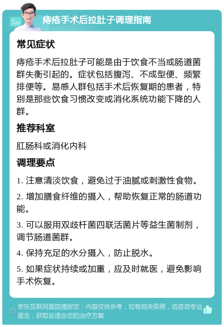 痔疮手术后拉肚子调理指南 常见症状 痔疮手术后拉肚子可能是由于饮食不当或肠道菌群失衡引起的。症状包括腹泻、不成型便、频繁排便等。易感人群包括手术后恢复期的患者，特别是那些饮食习惯改变或消化系统功能下降的人群。 推荐科室 肛肠科或消化内科 调理要点 1. 注意清淡饮食，避免过于油腻或刺激性食物。 2. 增加膳食纤维的摄入，帮助恢复正常的肠道功能。 3. 可以服用双歧杆菌四联活菌片等益生菌制剂，调节肠道菌群。 4. 保持充足的水分摄入，防止脱水。 5. 如果症状持续或加重，应及时就医，避免影响手术恢复。