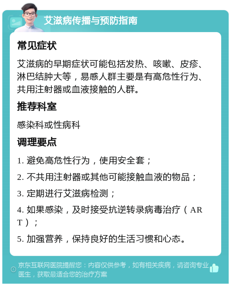 艾滋病传播与预防指南 常见症状 艾滋病的早期症状可能包括发热、咳嗽、皮疹、淋巴结肿大等，易感人群主要是有高危性行为、共用注射器或血液接触的人群。 推荐科室 感染科或性病科 调理要点 1. 避免高危性行为，使用安全套； 2. 不共用注射器或其他可能接触血液的物品； 3. 定期进行艾滋病检测； 4. 如果感染，及时接受抗逆转录病毒治疗（ART）； 5. 加强营养，保持良好的生活习惯和心态。