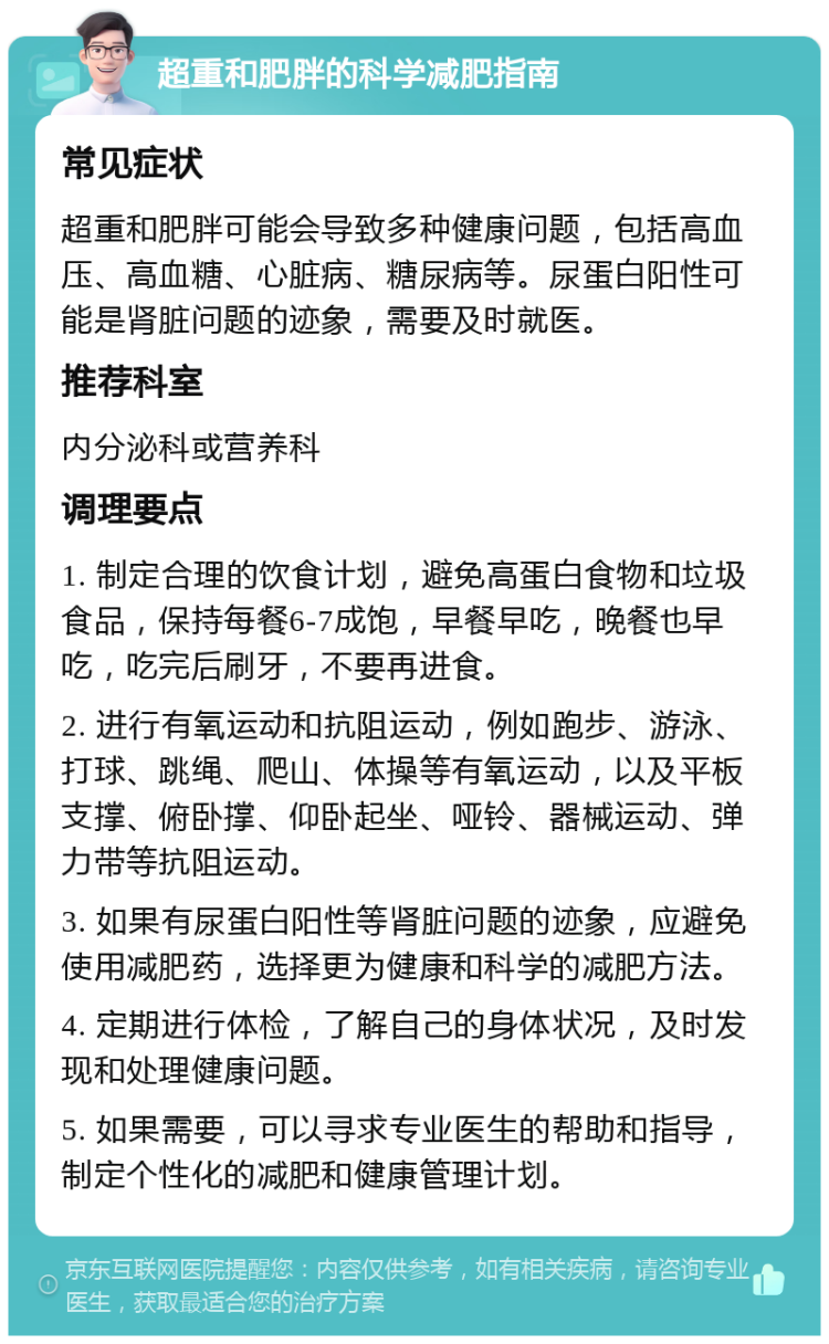 超重和肥胖的科学减肥指南 常见症状 超重和肥胖可能会导致多种健康问题，包括高血压、高血糖、心脏病、糖尿病等。尿蛋白阳性可能是肾脏问题的迹象，需要及时就医。 推荐科室 内分泌科或营养科 调理要点 1. 制定合理的饮食计划，避免高蛋白食物和垃圾食品，保持每餐6-7成饱，早餐早吃，晚餐也早吃，吃完后刷牙，不要再进食。 2. 进行有氧运动和抗阻运动，例如跑步、游泳、打球、跳绳、爬山、体操等有氧运动，以及平板支撑、俯卧撑、仰卧起坐、哑铃、器械运动、弹力带等抗阻运动。 3. 如果有尿蛋白阳性等肾脏问题的迹象，应避免使用减肥药，选择更为健康和科学的减肥方法。 4. 定期进行体检，了解自己的身体状况，及时发现和处理健康问题。 5. 如果需要，可以寻求专业医生的帮助和指导，制定个性化的减肥和健康管理计划。