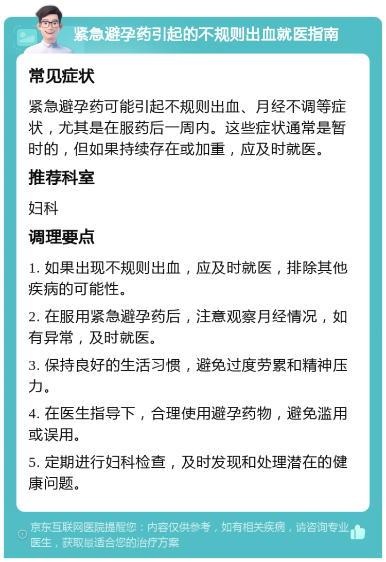 紧急避孕药引起的不规则出血就医指南 常见症状 紧急避孕药可能引起不规则出血、月经不调等症状，尤其是在服药后一周内。这些症状通常是暂时的，但如果持续存在或加重，应及时就医。 推荐科室 妇科 调理要点 1. 如果出现不规则出血，应及时就医，排除其他疾病的可能性。 2. 在服用紧急避孕药后，注意观察月经情况，如有异常，及时就医。 3. 保持良好的生活习惯，避免过度劳累和精神压力。 4. 在医生指导下，合理使用避孕药物，避免滥用或误用。 5. 定期进行妇科检查，及时发现和处理潜在的健康问题。