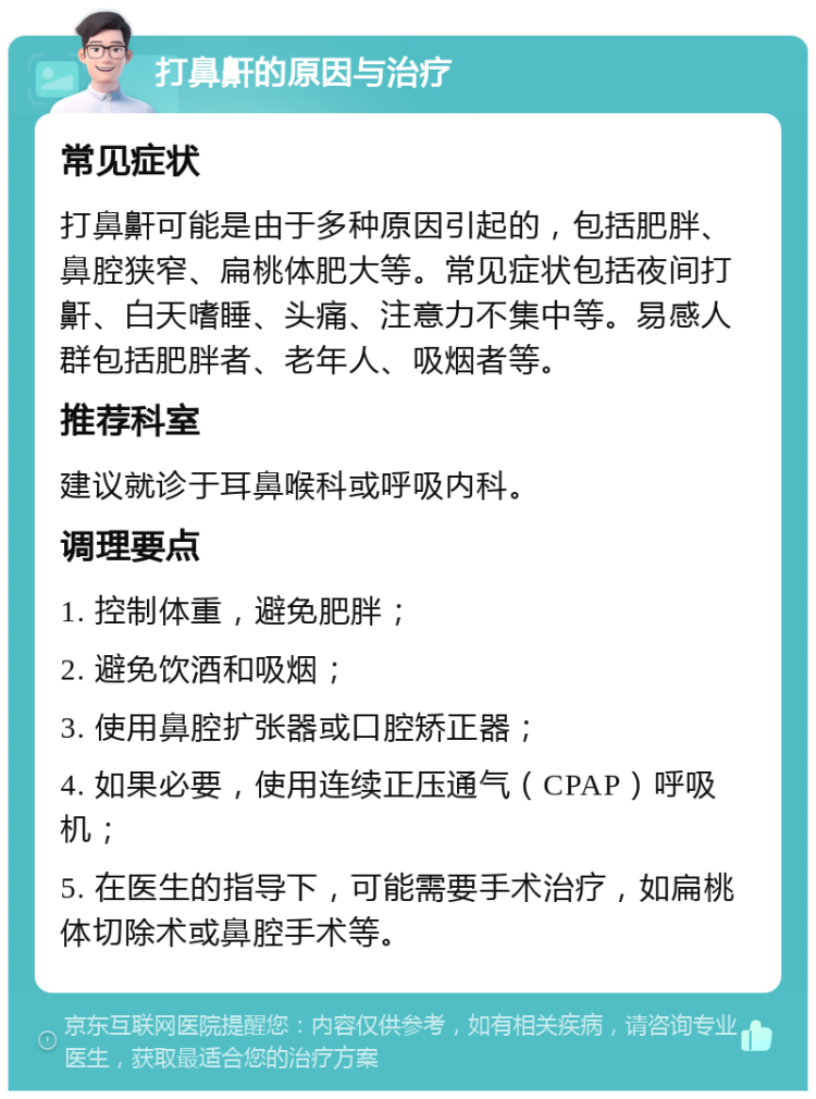 打鼻鼾的原因与治疗 常见症状 打鼻鼾可能是由于多种原因引起的，包括肥胖、鼻腔狭窄、扁桃体肥大等。常见症状包括夜间打鼾、白天嗜睡、头痛、注意力不集中等。易感人群包括肥胖者、老年人、吸烟者等。 推荐科室 建议就诊于耳鼻喉科或呼吸内科。 调理要点 1. 控制体重，避免肥胖； 2. 避免饮酒和吸烟； 3. 使用鼻腔扩张器或口腔矫正器； 4. 如果必要，使用连续正压通气（CPAP）呼吸机； 5. 在医生的指导下，可能需要手术治疗，如扁桃体切除术或鼻腔手术等。