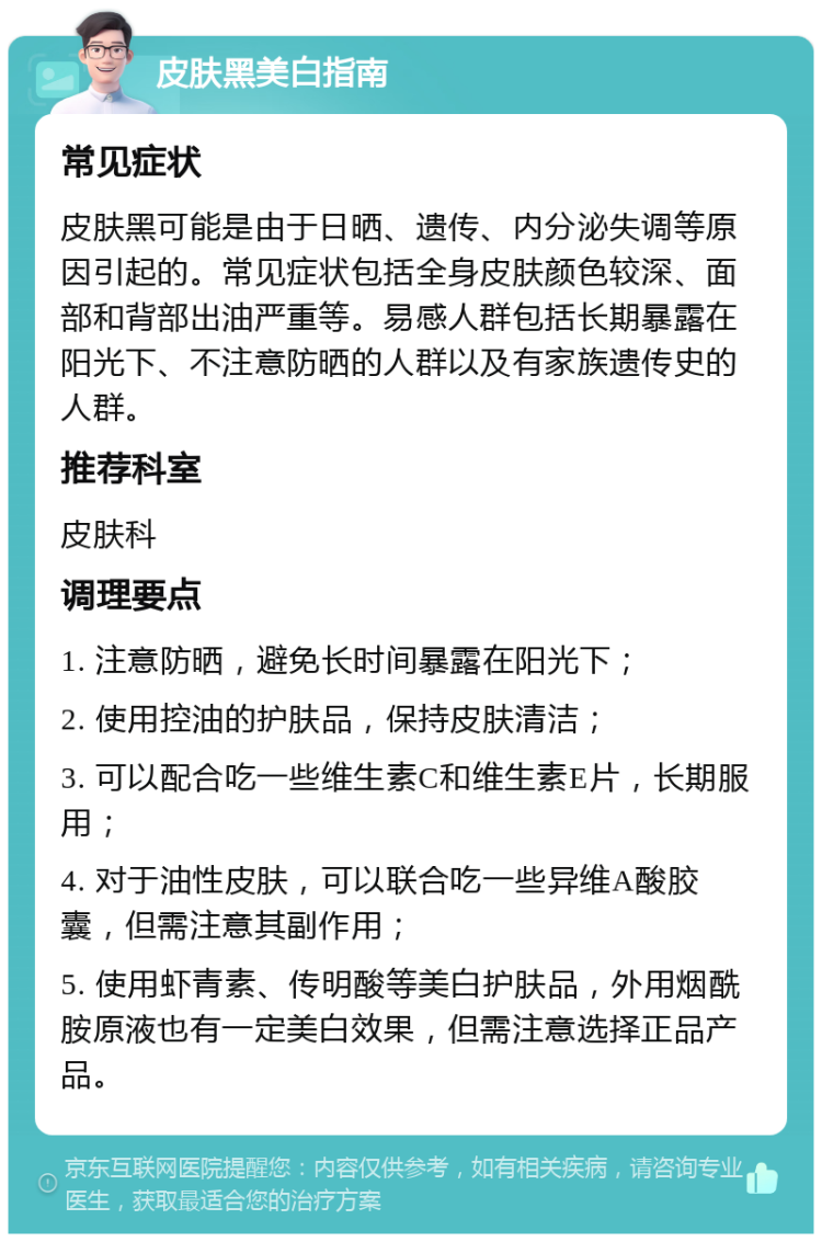 皮肤黑美白指南 常见症状 皮肤黑可能是由于日晒、遗传、内分泌失调等原因引起的。常见症状包括全身皮肤颜色较深、面部和背部出油严重等。易感人群包括长期暴露在阳光下、不注意防晒的人群以及有家族遗传史的人群。 推荐科室 皮肤科 调理要点 1. 注意防晒，避免长时间暴露在阳光下； 2. 使用控油的护肤品，保持皮肤清洁； 3. 可以配合吃一些维生素C和维生素E片，长期服用； 4. 对于油性皮肤，可以联合吃一些异维A酸胶囊，但需注意其副作用； 5. 使用虾青素、传明酸等美白护肤品，外用烟酰胺原液也有一定美白效果，但需注意选择正品产品。