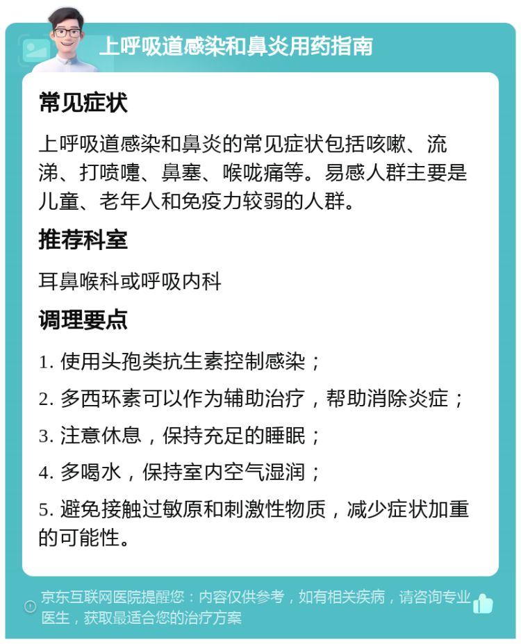 上呼吸道感染和鼻炎用药指南 常见症状 上呼吸道感染和鼻炎的常见症状包括咳嗽、流涕、打喷嚏、鼻塞、喉咙痛等。易感人群主要是儿童、老年人和免疫力较弱的人群。 推荐科室 耳鼻喉科或呼吸内科 调理要点 1. 使用头孢类抗生素控制感染； 2. 多西环素可以作为辅助治疗，帮助消除炎症； 3. 注意休息，保持充足的睡眠； 4. 多喝水，保持室内空气湿润； 5. 避免接触过敏原和刺激性物质，减少症状加重的可能性。