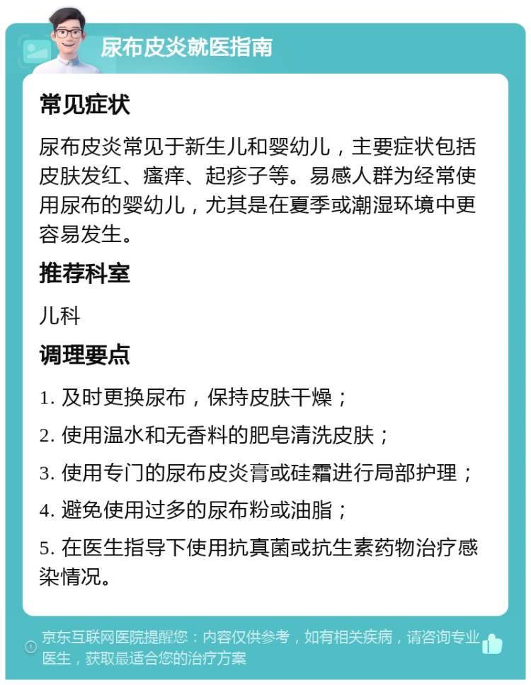 尿布皮炎就医指南 常见症状 尿布皮炎常见于新生儿和婴幼儿，主要症状包括皮肤发红、瘙痒、起疹子等。易感人群为经常使用尿布的婴幼儿，尤其是在夏季或潮湿环境中更容易发生。 推荐科室 儿科 调理要点 1. 及时更换尿布，保持皮肤干燥； 2. 使用温水和无香料的肥皂清洗皮肤； 3. 使用专门的尿布皮炎膏或硅霜进行局部护理； 4. 避免使用过多的尿布粉或油脂； 5. 在医生指导下使用抗真菌或抗生素药物治疗感染情况。