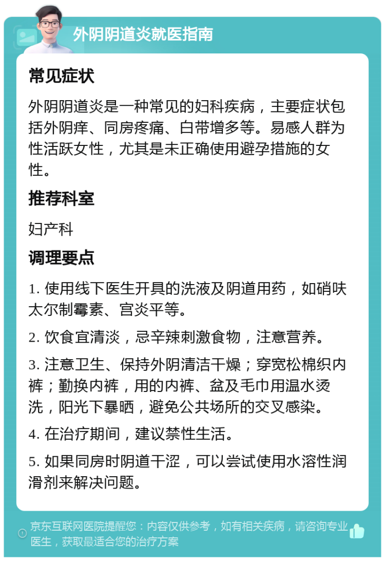 外阴阴道炎就医指南 常见症状 外阴阴道炎是一种常见的妇科疾病，主要症状包括外阴痒、同房疼痛、白带增多等。易感人群为性活跃女性，尤其是未正确使用避孕措施的女性。 推荐科室 妇产科 调理要点 1. 使用线下医生开具的洗液及阴道用药，如硝呋太尔制霉素、宫炎平等。 2. 饮食宜清淡，忌辛辣刺激食物，注意营养。 3. 注意卫生、保持外阴清洁干燥；穿宽松棉织内裤；勤换内裤，用的内裤、盆及毛巾用温水烫洗，阳光下暴晒，避免公共场所的交叉感染。 4. 在治疗期间，建议禁性生活。 5. 如果同房时阴道干涩，可以尝试使用水溶性润滑剂来解决问题。