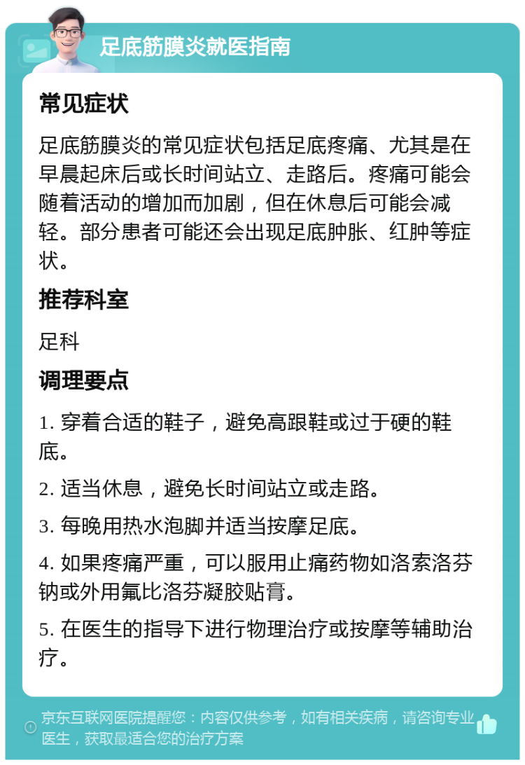 足底筋膜炎就医指南 常见症状 足底筋膜炎的常见症状包括足底疼痛、尤其是在早晨起床后或长时间站立、走路后。疼痛可能会随着活动的增加而加剧，但在休息后可能会减轻。部分患者可能还会出现足底肿胀、红肿等症状。 推荐科室 足科 调理要点 1. 穿着合适的鞋子，避免高跟鞋或过于硬的鞋底。 2. 适当休息，避免长时间站立或走路。 3. 每晚用热水泡脚并适当按摩足底。 4. 如果疼痛严重，可以服用止痛药物如洛索洛芬钠或外用氟比洛芬凝胶贴膏。 5. 在医生的指导下进行物理治疗或按摩等辅助治疗。