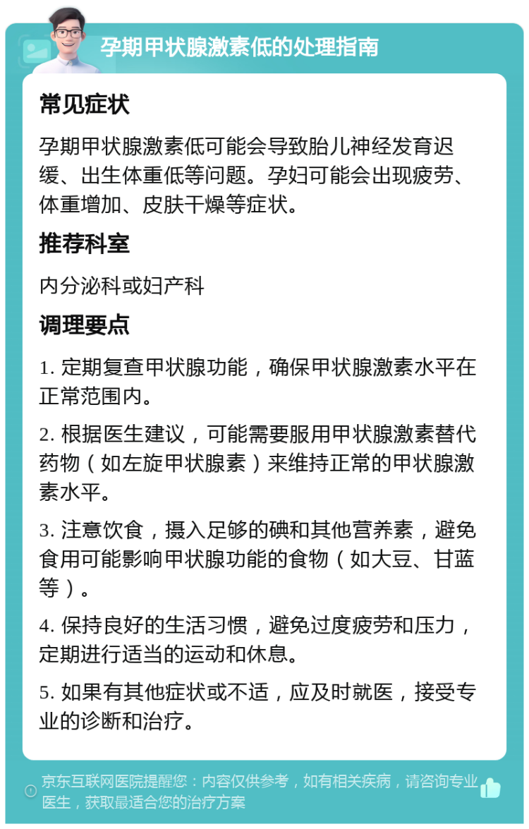 孕期甲状腺激素低的处理指南 常见症状 孕期甲状腺激素低可能会导致胎儿神经发育迟缓、出生体重低等问题。孕妇可能会出现疲劳、体重增加、皮肤干燥等症状。 推荐科室 内分泌科或妇产科 调理要点 1. 定期复查甲状腺功能，确保甲状腺激素水平在正常范围内。 2. 根据医生建议，可能需要服用甲状腺激素替代药物（如左旋甲状腺素）来维持正常的甲状腺激素水平。 3. 注意饮食，摄入足够的碘和其他营养素，避免食用可能影响甲状腺功能的食物（如大豆、甘蓝等）。 4. 保持良好的生活习惯，避免过度疲劳和压力，定期进行适当的运动和休息。 5. 如果有其他症状或不适，应及时就医，接受专业的诊断和治疗。