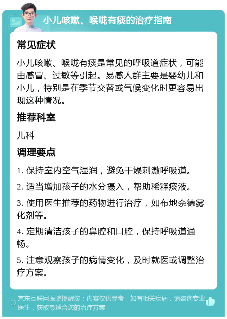 小儿咳嗽、喉咙有痰的治疗指南 常见症状 小儿咳嗽、喉咙有痰是常见的呼吸道症状，可能由感冒、过敏等引起。易感人群主要是婴幼儿和小儿，特别是在季节交替或气候变化时更容易出现这种情况。 推荐科室 儿科 调理要点 1. 保持室内空气湿润，避免干燥刺激呼吸道。 2. 适当增加孩子的水分摄入，帮助稀释痰液。 3. 使用医生推荐的药物进行治疗，如布地奈德雾化剂等。 4. 定期清洁孩子的鼻腔和口腔，保持呼吸道通畅。 5. 注意观察孩子的病情变化，及时就医或调整治疗方案。