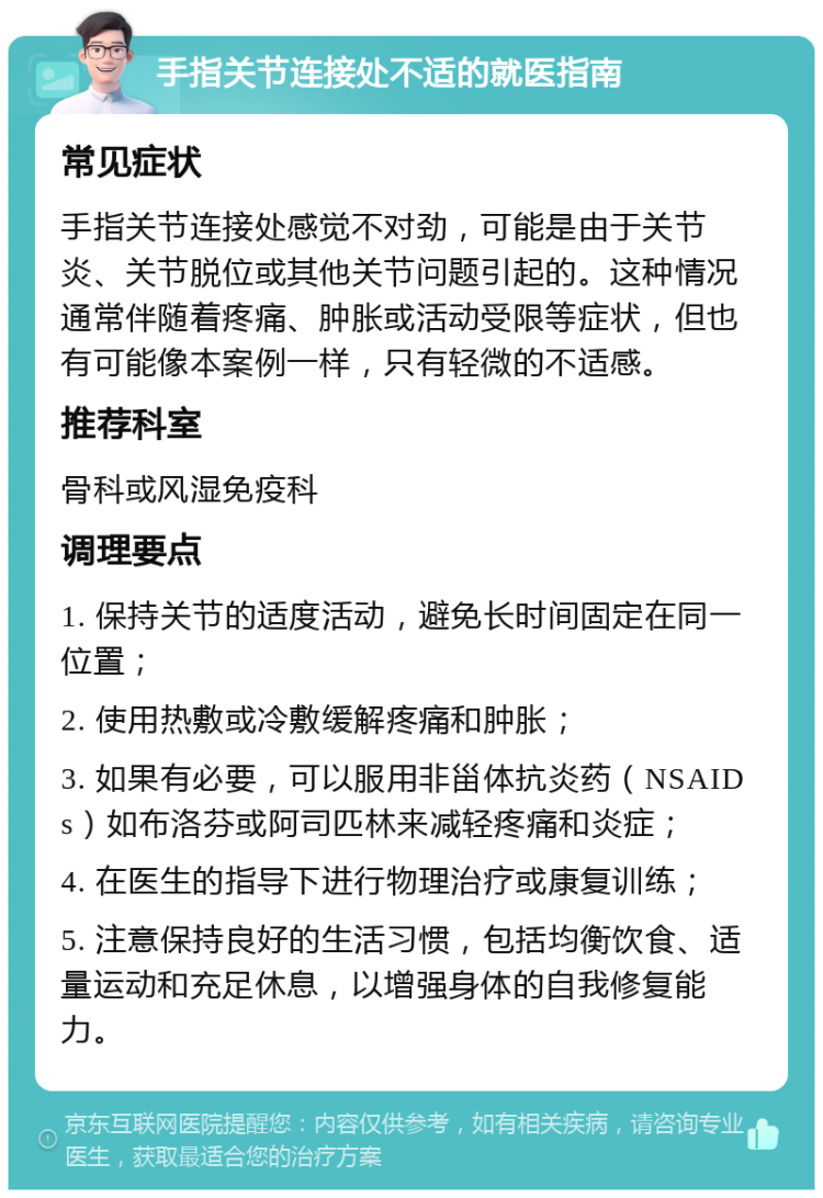 手指关节连接处不适的就医指南 常见症状 手指关节连接处感觉不对劲，可能是由于关节炎、关节脱位或其他关节问题引起的。这种情况通常伴随着疼痛、肿胀或活动受限等症状，但也有可能像本案例一样，只有轻微的不适感。 推荐科室 骨科或风湿免疫科 调理要点 1. 保持关节的适度活动，避免长时间固定在同一位置； 2. 使用热敷或冷敷缓解疼痛和肿胀； 3. 如果有必要，可以服用非甾体抗炎药（NSAIDs）如布洛芬或阿司匹林来减轻疼痛和炎症； 4. 在医生的指导下进行物理治疗或康复训练； 5. 注意保持良好的生活习惯，包括均衡饮食、适量运动和充足休息，以增强身体的自我修复能力。