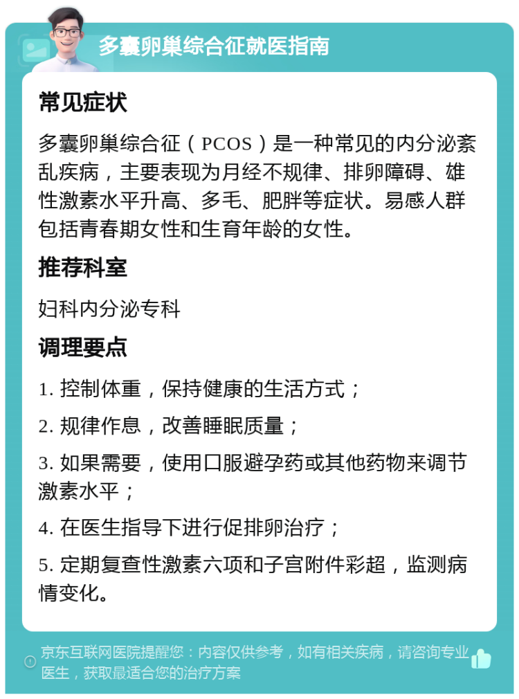 多囊卵巢综合征就医指南 常见症状 多囊卵巢综合征（PCOS）是一种常见的内分泌紊乱疾病，主要表现为月经不规律、排卵障碍、雄性激素水平升高、多毛、肥胖等症状。易感人群包括青春期女性和生育年龄的女性。 推荐科室 妇科内分泌专科 调理要点 1. 控制体重，保持健康的生活方式； 2. 规律作息，改善睡眠质量； 3. 如果需要，使用口服避孕药或其他药物来调节激素水平； 4. 在医生指导下进行促排卵治疗； 5. 定期复查性激素六项和子宫附件彩超，监测病情变化。