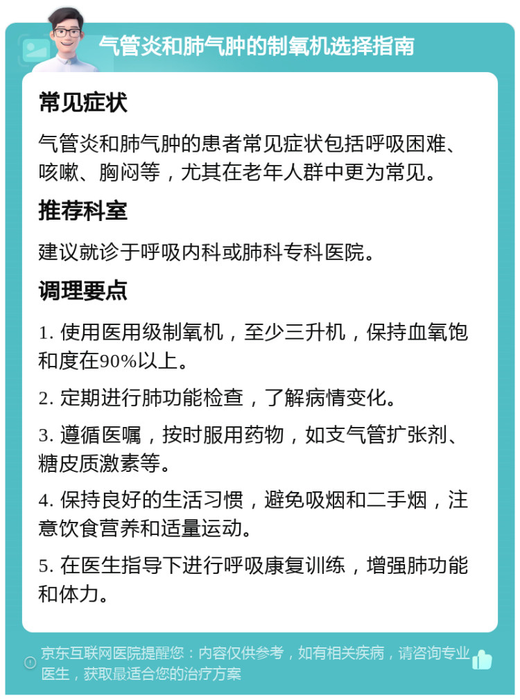 气管炎和肺气肿的制氧机选择指南 常见症状 气管炎和肺气肿的患者常见症状包括呼吸困难、咳嗽、胸闷等，尤其在老年人群中更为常见。 推荐科室 建议就诊于呼吸内科或肺科专科医院。 调理要点 1. 使用医用级制氧机，至少三升机，保持血氧饱和度在90%以上。 2. 定期进行肺功能检查，了解病情变化。 3. 遵循医嘱，按时服用药物，如支气管扩张剂、糖皮质激素等。 4. 保持良好的生活习惯，避免吸烟和二手烟，注意饮食营养和适量运动。 5. 在医生指导下进行呼吸康复训练，增强肺功能和体力。