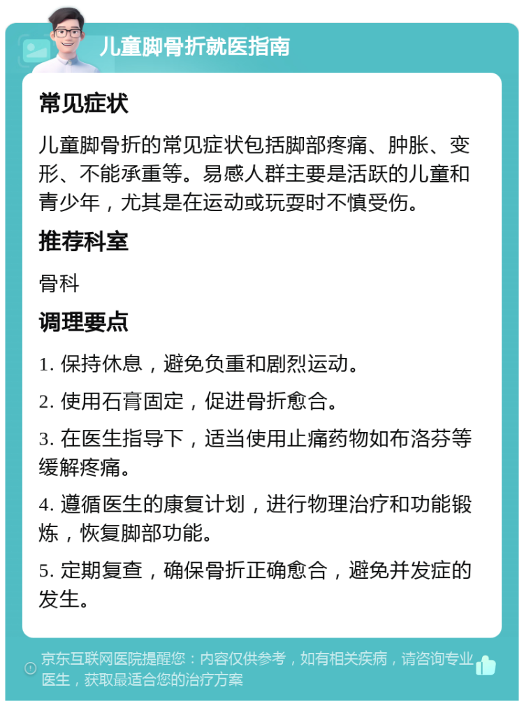 儿童脚骨折就医指南 常见症状 儿童脚骨折的常见症状包括脚部疼痛、肿胀、变形、不能承重等。易感人群主要是活跃的儿童和青少年，尤其是在运动或玩耍时不慎受伤。 推荐科室 骨科 调理要点 1. 保持休息，避免负重和剧烈运动。 2. 使用石膏固定，促进骨折愈合。 3. 在医生指导下，适当使用止痛药物如布洛芬等缓解疼痛。 4. 遵循医生的康复计划，进行物理治疗和功能锻炼，恢复脚部功能。 5. 定期复查，确保骨折正确愈合，避免并发症的发生。