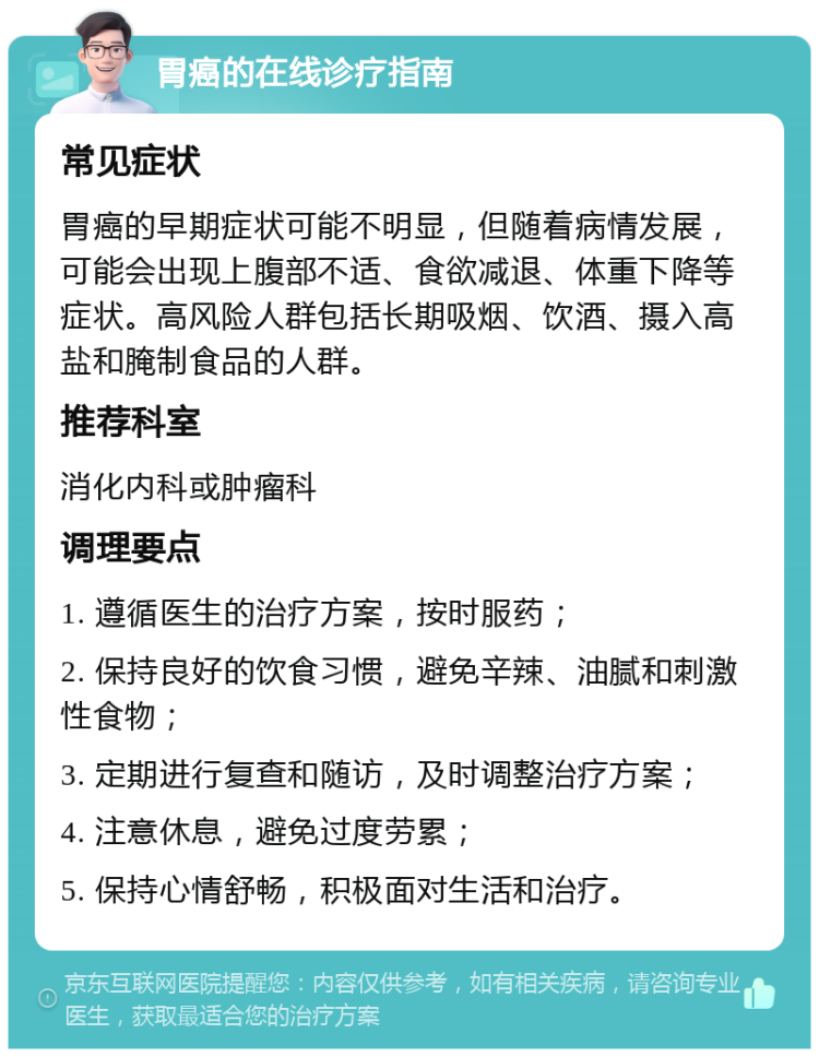 胃癌的在线诊疗指南 常见症状 胃癌的早期症状可能不明显，但随着病情发展，可能会出现上腹部不适、食欲减退、体重下降等症状。高风险人群包括长期吸烟、饮酒、摄入高盐和腌制食品的人群。 推荐科室 消化内科或肿瘤科 调理要点 1. 遵循医生的治疗方案，按时服药； 2. 保持良好的饮食习惯，避免辛辣、油腻和刺激性食物； 3. 定期进行复查和随访，及时调整治疗方案； 4. 注意休息，避免过度劳累； 5. 保持心情舒畅，积极面对生活和治疗。