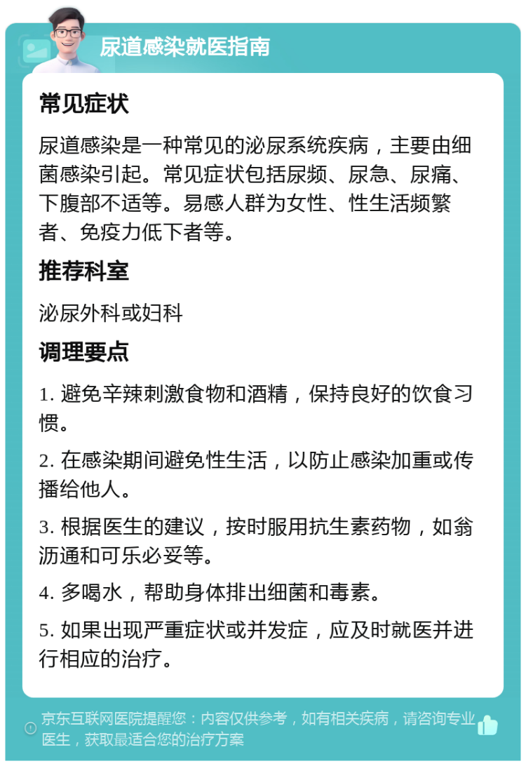 尿道感染就医指南 常见症状 尿道感染是一种常见的泌尿系统疾病，主要由细菌感染引起。常见症状包括尿频、尿急、尿痛、下腹部不适等。易感人群为女性、性生活频繁者、免疫力低下者等。 推荐科室 泌尿外科或妇科 调理要点 1. 避免辛辣刺激食物和酒精，保持良好的饮食习惯。 2. 在感染期间避免性生活，以防止感染加重或传播给他人。 3. 根据医生的建议，按时服用抗生素药物，如翁沥通和可乐必妥等。 4. 多喝水，帮助身体排出细菌和毒素。 5. 如果出现严重症状或并发症，应及时就医并进行相应的治疗。