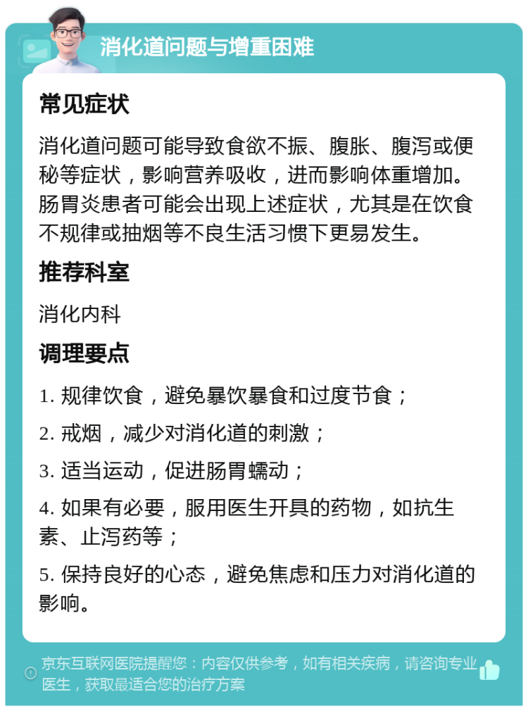 消化道问题与增重困难 常见症状 消化道问题可能导致食欲不振、腹胀、腹泻或便秘等症状，影响营养吸收，进而影响体重增加。肠胃炎患者可能会出现上述症状，尤其是在饮食不规律或抽烟等不良生活习惯下更易发生。 推荐科室 消化内科 调理要点 1. 规律饮食，避免暴饮暴食和过度节食； 2. 戒烟，减少对消化道的刺激； 3. 适当运动，促进肠胃蠕动； 4. 如果有必要，服用医生开具的药物，如抗生素、止泻药等； 5. 保持良好的心态，避免焦虑和压力对消化道的影响。