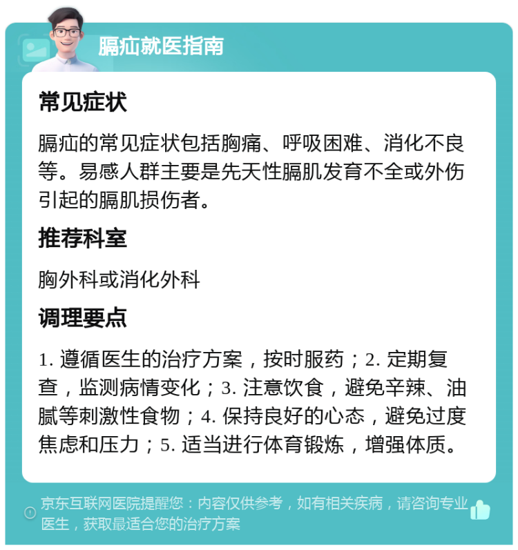 膈疝就医指南 常见症状 膈疝的常见症状包括胸痛、呼吸困难、消化不良等。易感人群主要是先天性膈肌发育不全或外伤引起的膈肌损伤者。 推荐科室 胸外科或消化外科 调理要点 1. 遵循医生的治疗方案，按时服药；2. 定期复查，监测病情变化；3. 注意饮食，避免辛辣、油腻等刺激性食物；4. 保持良好的心态，避免过度焦虑和压力；5. 适当进行体育锻炼，增强体质。