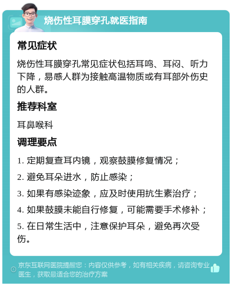 烧伤性耳膜穿孔就医指南 常见症状 烧伤性耳膜穿孔常见症状包括耳鸣、耳闷、听力下降，易感人群为接触高温物质或有耳部外伤史的人群。 推荐科室 耳鼻喉科 调理要点 1. 定期复查耳内镜，观察鼓膜修复情况； 2. 避免耳朵进水，防止感染； 3. 如果有感染迹象，应及时使用抗生素治疗； 4. 如果鼓膜未能自行修复，可能需要手术修补； 5. 在日常生活中，注意保护耳朵，避免再次受伤。