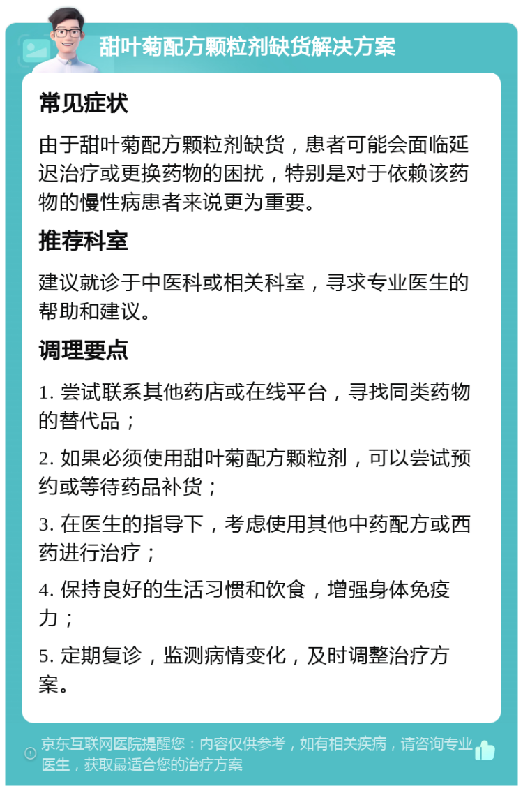 甜叶菊配方颗粒剂缺货解决方案 常见症状 由于甜叶菊配方颗粒剂缺货，患者可能会面临延迟治疗或更换药物的困扰，特别是对于依赖该药物的慢性病患者来说更为重要。 推荐科室 建议就诊于中医科或相关科室，寻求专业医生的帮助和建议。 调理要点 1. 尝试联系其他药店或在线平台，寻找同类药物的替代品； 2. 如果必须使用甜叶菊配方颗粒剂，可以尝试预约或等待药品补货； 3. 在医生的指导下，考虑使用其他中药配方或西药进行治疗； 4. 保持良好的生活习惯和饮食，增强身体免疫力； 5. 定期复诊，监测病情变化，及时调整治疗方案。