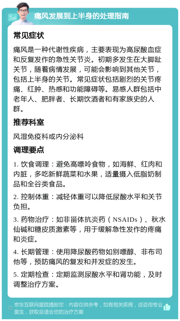 痛风发展到上半身的处理指南 常见症状 痛风是一种代谢性疾病，主要表现为高尿酸血症和反复发作的急性关节炎。初期多发生在大脚趾关节，随着病情发展，可能会影响到其他关节，包括上半身的关节。常见症状包括剧烈的关节疼痛、红肿、热感和功能障碍等。易感人群包括中老年人、肥胖者、长期饮酒者和有家族史的人群。 推荐科室 风湿免疫科或内分泌科 调理要点 1. 饮食调理：避免高嘌呤食物，如海鲜、红肉和内脏，多吃新鲜蔬菜和水果，适量摄入低脂奶制品和全谷类食品。 2. 控制体重：减轻体重可以降低尿酸水平和关节负担。 3. 药物治疗：如非甾体抗炎药（NSAIDs）、秋水仙碱和糖皮质激素等，用于缓解急性发作的疼痛和炎症。 4. 长期管理：使用降尿酸药物如别嘌醇、非布司他等，预防痛风的复发和并发症的发生。 5. 定期检查：定期监测尿酸水平和肾功能，及时调整治疗方案。