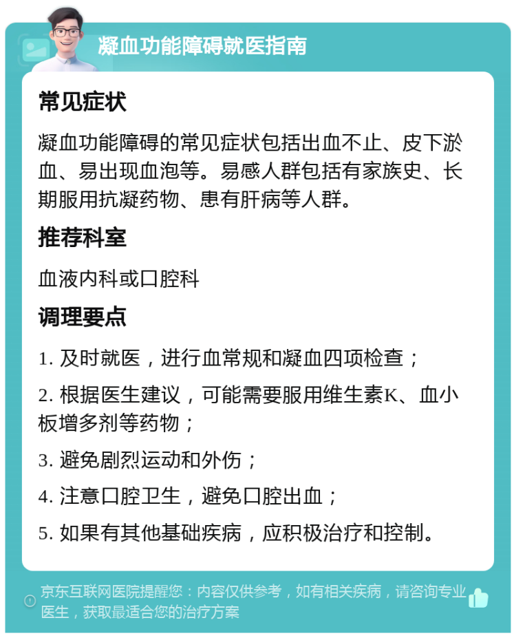 凝血功能障碍就医指南 常见症状 凝血功能障碍的常见症状包括出血不止、皮下淤血、易出现血泡等。易感人群包括有家族史、长期服用抗凝药物、患有肝病等人群。 推荐科室 血液内科或口腔科 调理要点 1. 及时就医，进行血常规和凝血四项检查； 2. 根据医生建议，可能需要服用维生素K、血小板增多剂等药物； 3. 避免剧烈运动和外伤； 4. 注意口腔卫生，避免口腔出血； 5. 如果有其他基础疾病，应积极治疗和控制。