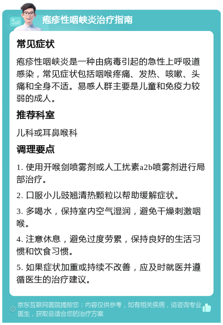 疱疹性咽峡炎治疗指南 常见症状 疱疹性咽峡炎是一种由病毒引起的急性上呼吸道感染，常见症状包括咽喉疼痛、发热、咳嗽、头痛和全身不适。易感人群主要是儿童和免疫力较弱的成人。 推荐科室 儿科或耳鼻喉科 调理要点 1. 使用开喉剑喷雾剂或人工扰素a2b喷雾剂进行局部治疗。 2. 口服小儿豉翘清热颗粒以帮助缓解症状。 3. 多喝水，保持室内空气湿润，避免干燥刺激咽喉。 4. 注意休息，避免过度劳累，保持良好的生活习惯和饮食习惯。 5. 如果症状加重或持续不改善，应及时就医并遵循医生的治疗建议。