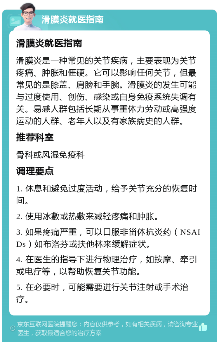 滑膜炎就医指南 滑膜炎就医指南 滑膜炎是一种常见的关节疾病，主要表现为关节疼痛、肿胀和僵硬。它可以影响任何关节，但最常见的是膝盖、肩膀和手腕。滑膜炎的发生可能与过度使用、创伤、感染或自身免疫系统失调有关。易感人群包括长期从事重体力劳动或高强度运动的人群、老年人以及有家族病史的人群。 推荐科室 骨科或风湿免疫科 调理要点 1. 休息和避免过度活动，给予关节充分的恢复时间。 2. 使用冰敷或热敷来减轻疼痛和肿胀。 3. 如果疼痛严重，可以口服非甾体抗炎药（NSAIDs）如布洛芬或扶他林来缓解症状。 4. 在医生的指导下进行物理治疗，如按摩、牵引或电疗等，以帮助恢复关节功能。 5. 在必要时，可能需要进行关节注射或手术治疗。