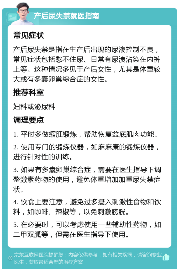 产后尿失禁就医指南 常见症状 产后尿失禁是指在生产后出现的尿液控制不良，常见症状包括憋不住尿、日常有尿渍沾染在内裤上等。这种情况多见于产后女性，尤其是体重较大或有多囊卵巢综合症的女性。 推荐科室 妇科或泌尿科 调理要点 1. 平时多做缩肛锻炼，帮助恢复盆底肌肉功能。 2. 使用专门的锻炼仪器，如麻麻康的锻炼仪器，进行针对性的训练。 3. 如果有多囊卵巢综合症，需要在医生指导下调整激素药物的使用，避免体重增加加重尿失禁症状。 4. 饮食上要注意，避免过多摄入刺激性食物和饮料，如咖啡、辣椒等，以免刺激膀胱。 5. 在必要时，可以考虑使用一些辅助性药物，如二甲双胍等，但需在医生指导下使用。