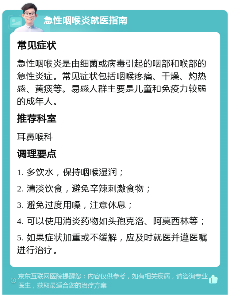 急性咽喉炎就医指南 常见症状 急性咽喉炎是由细菌或病毒引起的咽部和喉部的急性炎症。常见症状包括咽喉疼痛、干燥、灼热感、黄痰等。易感人群主要是儿童和免疫力较弱的成年人。 推荐科室 耳鼻喉科 调理要点 1. 多饮水，保持咽喉湿润； 2. 清淡饮食，避免辛辣刺激食物； 3. 避免过度用嗓，注意休息； 4. 可以使用消炎药物如头孢克洛、阿莫西林等； 5. 如果症状加重或不缓解，应及时就医并遵医嘱进行治疗。