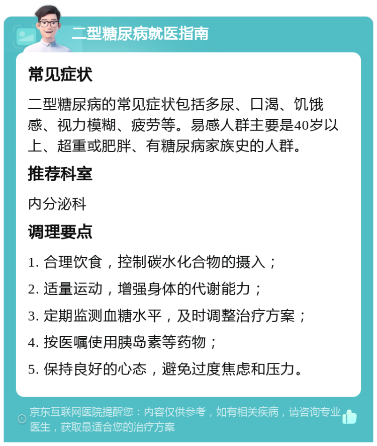 二型糖尿病就医指南 常见症状 二型糖尿病的常见症状包括多尿、口渴、饥饿感、视力模糊、疲劳等。易感人群主要是40岁以上、超重或肥胖、有糖尿病家族史的人群。 推荐科室 内分泌科 调理要点 1. 合理饮食，控制碳水化合物的摄入； 2. 适量运动，增强身体的代谢能力； 3. 定期监测血糖水平，及时调整治疗方案； 4. 按医嘱使用胰岛素等药物； 5. 保持良好的心态，避免过度焦虑和压力。